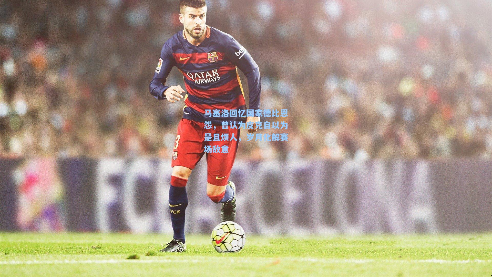 马塞洛回忆国家德比恩怨，曾认为皮克自以为是且烦人，岁月化解赛场敌意