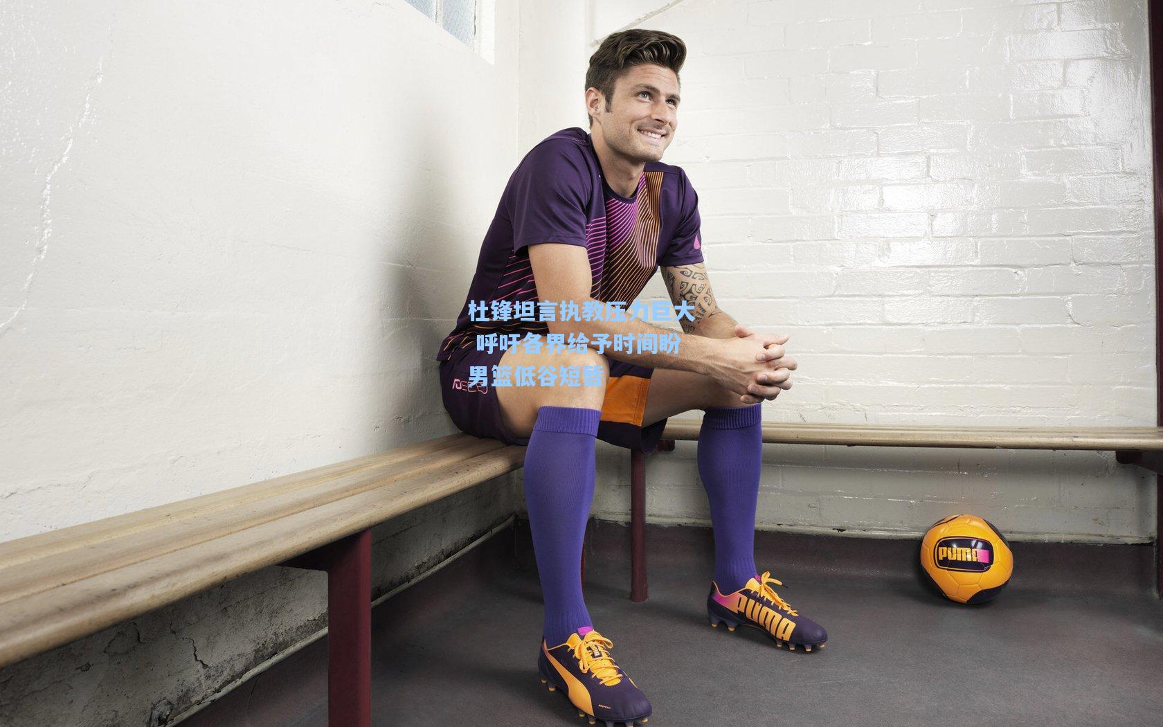 杜锋坦言执教压力巨大 呼吁各界给予时间盼男篮低谷短暂