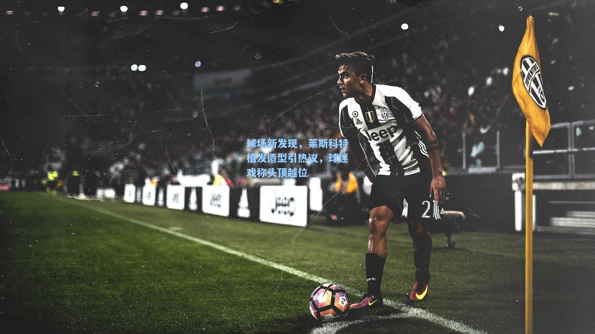 球场新发现，莱斯科特植发造型引热议，球迷戏称头顶越位