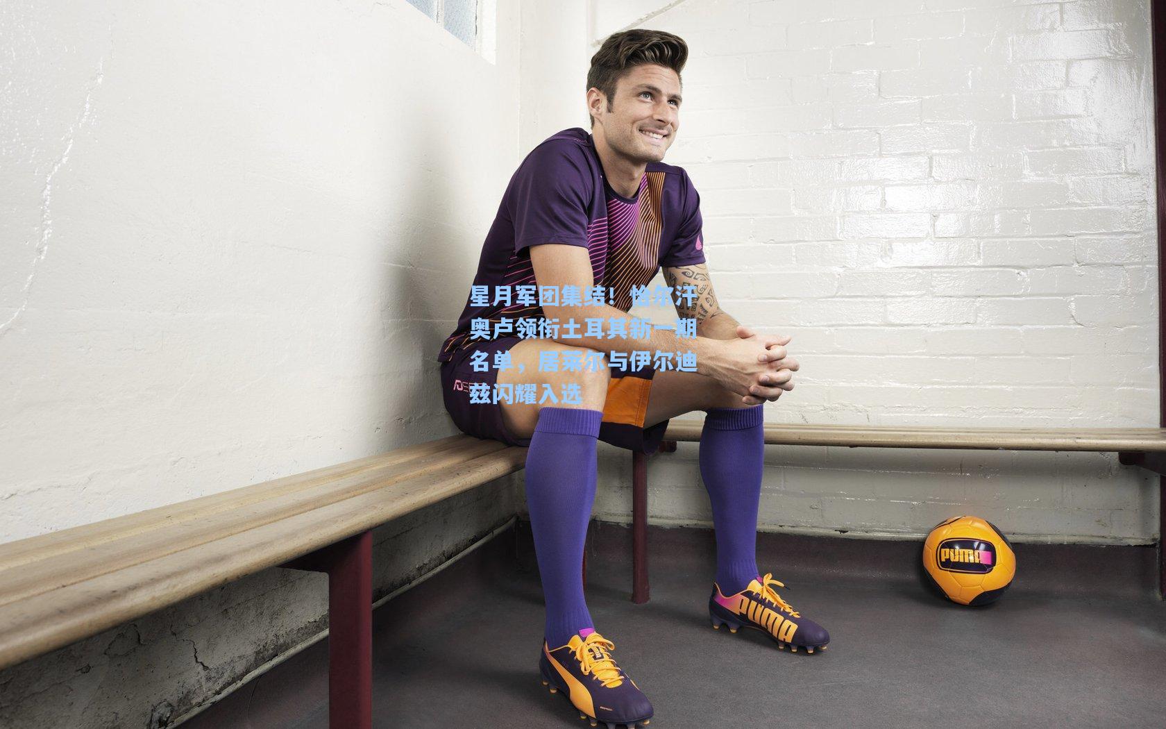 星月军团集结！恰尔汗奥卢领衔土耳其新一期名单，居莱尔与伊尔迪兹闪耀入选