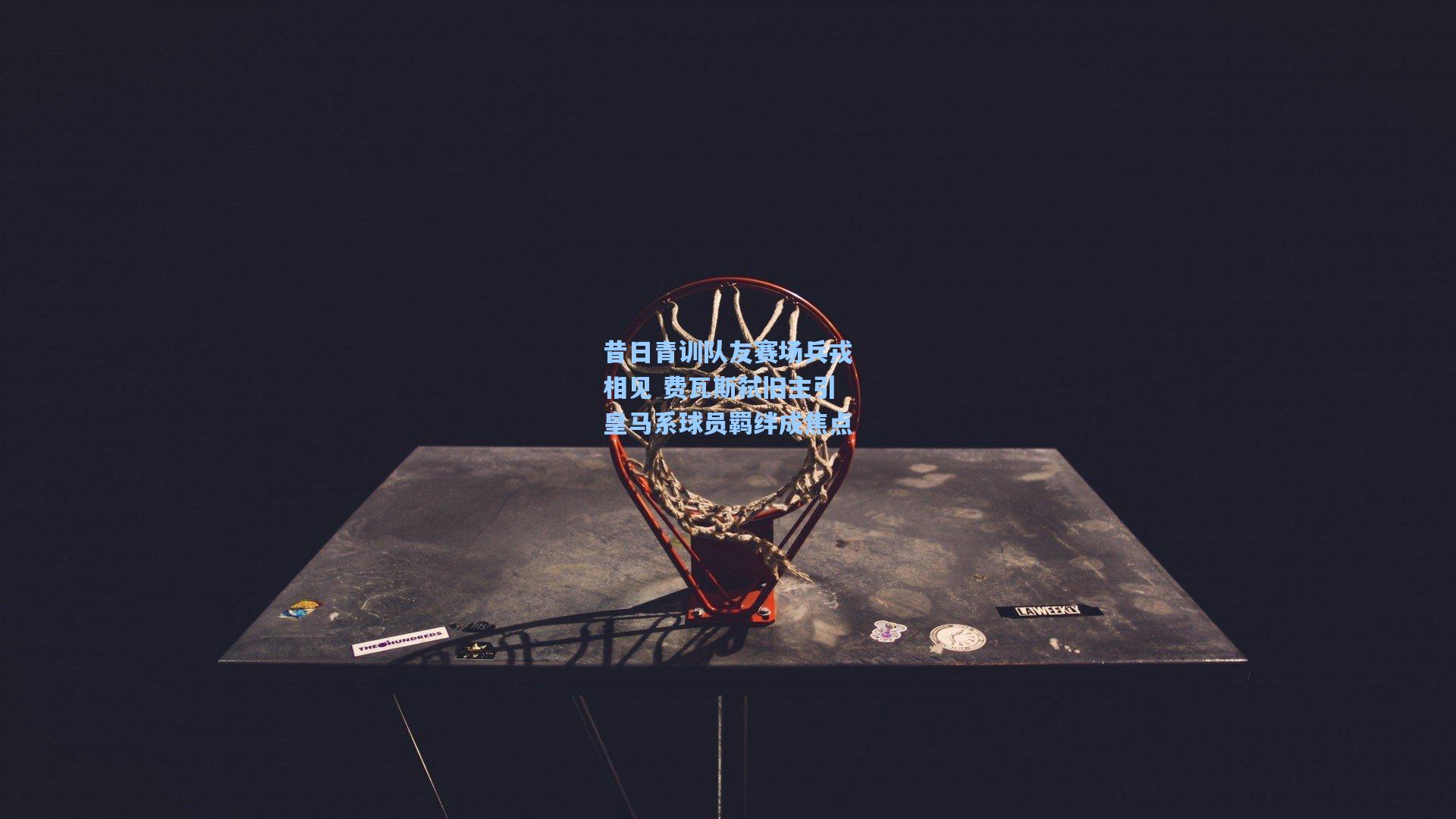 昔日青训队友赛场兵戎相见 费瓦斯弑旧主引皇马系球员羁绊成焦点