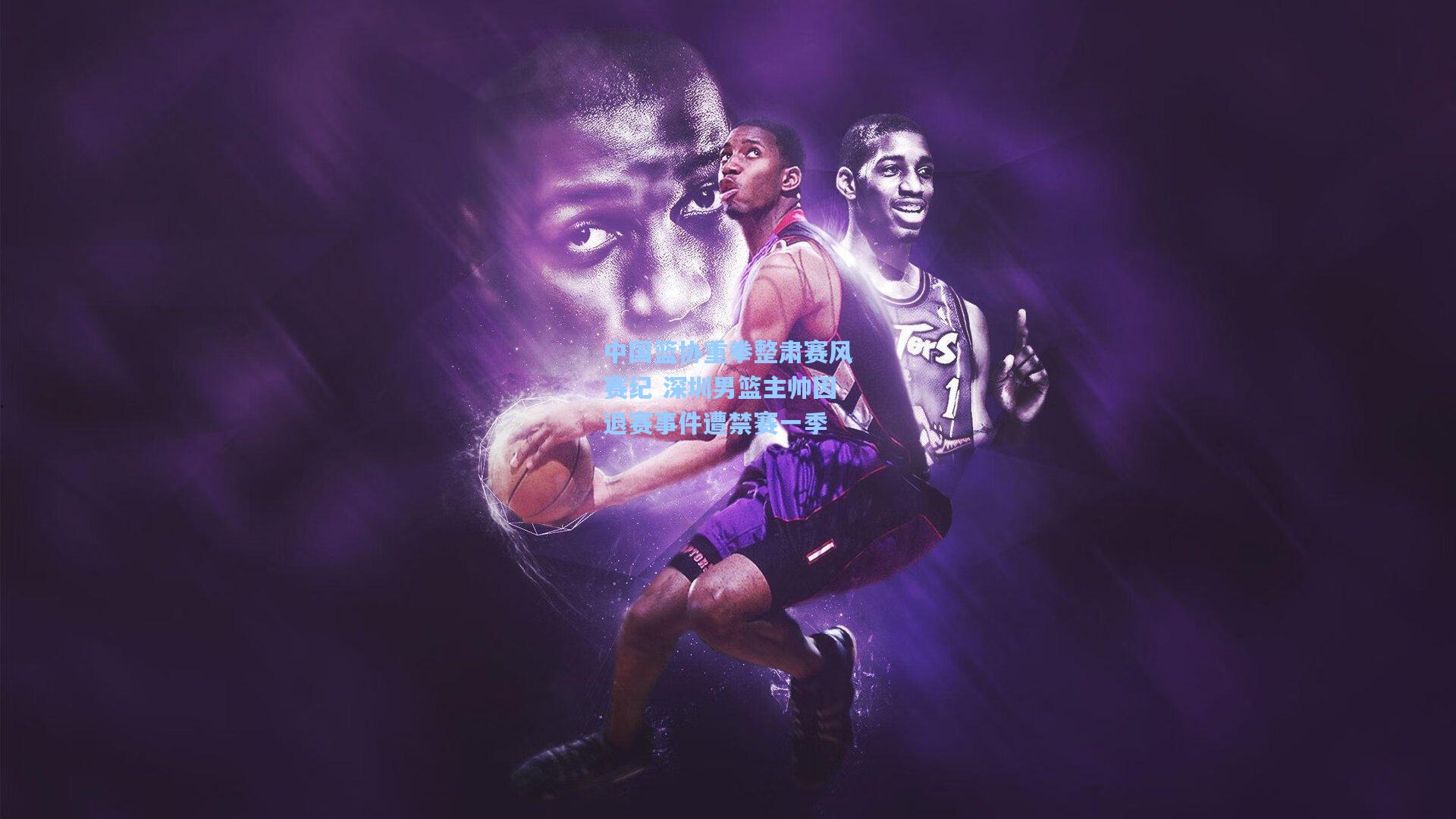 中国篮协重拳整肃赛风赛纪 深圳男篮主帅因退赛事件遭禁赛一季