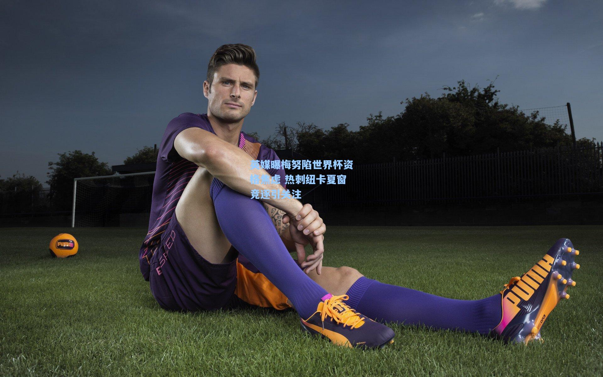 竞技宝app-英媒曝梅努陷世界杯资格焦虑 热刺纽卡夏窗竞逐引关注